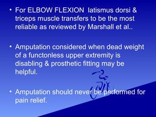 • For ELBOW FLEXION latismus dorsi &
triceps muscle transfers to be the most
reliable as reviewed by Marshall et al..
• Amputation considered when dead weight
of a functonless upper extremity is
disabling & prosthetic fitting may be
helpful.
• Amputation should never be performed for
pain relief.
 