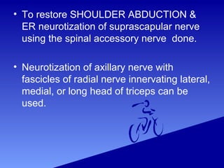 • To restore SHOULDER ABDUCTION &
ER neurotization of suprascapular nerve
using the spinal accessory nerve done.
• Neurotization of axillary nerve with
fascicles of radial nerve innervating lateral,
medial, or long head of triceps can be
used.
 