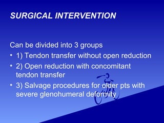 Can be divided into 3 groups
• 1) Tendon transfer without open reduction
• 2) Open reduction with concomitant
tendon transfer
• 3) Salvage procedures for older pts with
severe glenohumeral deformity
SURGICAL INTERVENTION
 