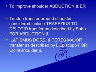 • To improve shoulder ABDUCTION & ER
• Tendon transfer around shoulder
considered include TRAPEZIUS TO
DELTOID transfer as described by Saha
FOR ABDUCTION &
• LATISMUS DORSI & TERES MAJOR
transfer as described by L'Episcopo FOR
ER of shoulder jt.
 