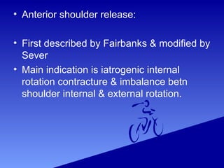 • Anterior shoulder release:
• First described by Fairbanks & modified by
Sever
• Main indication is iatrogenic internal
rotation contracture & imbalance betn
shoulder internal & external rotation.
 