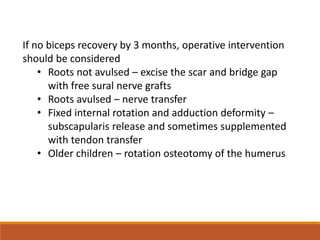 If no biceps recovery by 3 months, operative intervention
should be considered
• Roots not avulsed – excise the scar and bridge gap
with free sural nerve grafts
• Roots avulsed – nerve transfer
• Fixed internal rotation and adduction deformity –
subscapularis release and sometimes supplemented
with tendon transfer
• Older children – rotation osteotomy of the humerus
 