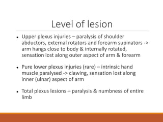 Level of lesion
 Upper plexus injuries – paralysis of shoulder
abductors, external rotators and forearm supinators ->
arm hangs close to body & internally rotated,
sensation lost along outer aspect of arm & forearm
 Pure lower plexus injuries (rare) – intrinsic hand
muscle paralysed -> clawing, sensation lost along
inner (ulnar) aspect of arm
 Total plexus lesions – paralysis & numbness of entire
limb
 