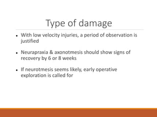 Type of damage
 With low velocity injuries, a period of observation is
justified
 Neurapraxia & axonotmesis should show signs of
recovery by 6 or 8 weeks
 If neurotmesis seems likely, early operative
exploration is called for
 