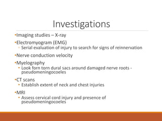Investigations
•Imaging studies – X-ray
•Electromyogram (EMG)
◦ Serial evaluation of injury to search for signs of reinnervation
•Nerve conduction velocity
•Myelography
• Look forn torn dural sacs around damaged nerve roots -
pseudomeningocoeles
•CT scans
• Establish extent of neck and chest injuries
•MRI
• Assess cervical cord injury and presence of
pseudomeningocoeles
 