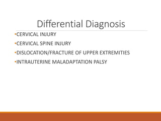 Differential Diagnosis
•CERVICAL INJURY
•CERVICAL SPINE INJURY
•DISLOCATION/FRACTURE OF UPPER EXTREMITIES
•INTRAUTERINE MALADAPTATION PALSY
 