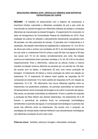 11
BRACHIARIA HÍBRIDA (SYN. UROCHLOA HÍBRIDA) SOB DISTINTAS
ESTRATÉGIAS DE CORTE
RESUMO - O trabalho foi desenvolvido com o objetivo de caracterizar a
brachiaria híbrida, submetida a diferentes condições de pré e pós corte de
manutenção do dossel forrageiro em diferentes métodos de pastejo e condições
diferentes de manutenção do dossel forrageiro. O experimento foi conduzido no
setor de forragicultura da Universidade Federal de Uberlândia em 2015. Para
avaliação da cultivar foi utilizado o delineamento inteiramente casualizado com
36 parcelas, em três protocolos de manejo, 12 parcelas com 4 tratamentos e 3
repetições. Na lotação intermitente foi estabelecido o tratamento 10, 15 e 20 cm
de altura pós corte e ambos nas condições de 95 % de interceptação luminosa
em pré corte e o tratamento Fixo/15 cortes a cada 28 dias nas águas e 56 dias
nas secas com 15 cm de resíduo simultaneamente pós corte. Na lotação
contínua os tratamentos foram parcelas mantidas a 10, 20, 30 e 40 cm de altura
respectivamente. Para o diferimento, utilizou-se as alturas iniciais a mesma
mantida na lotação contínua diferindo as parcelas por um período de 100 dias.
De acordo com os dados, o tratamento 20 teve uma menor produção de
forragem. O tratamento 30 obteve a menor produção de colmo em relação ao
tratamento 10. O tratamento 40 obteve maior padrão de respostas da PF
comparado ao tratamento 10 e maior padrão de respostas na PL em relação ao
tratamento 10 e 20. No diferimento não houve diferença significa entre os
tratamentos nos parâmetros avaliados. As parcelas submetidas ao tratamento
20 apresentaram menor produção de forragem e de colmo no período das águas.
Nas secas, as parcelas submetidas ao tratamento 10 teve o padrão de resposta
a produção de folha inferior aos demais tratamentos. Os tratamentos 30 e 40
tiveram o percentual de proteína bruta na composição bromatológica
semelhantes no período das águas. A composição bromatológica no período das
secas não diferiram entre os tratamentos. De acordo com o proposto, as
estratégias de manejo deste material interferem nas características morfológicas
nas diferentes condições de pré e pós corte.
Palavras chave: desfolha, estrutura, forragem, intensidade, produção.
 