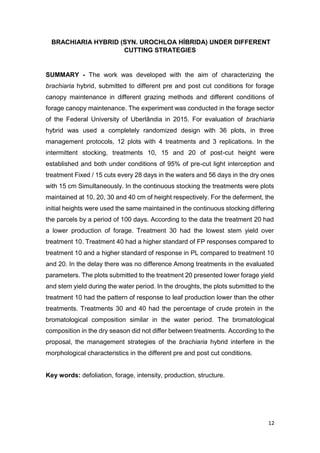 12
BRACHIARIA HYBRID (SYN. UROCHLOA HÍBRIDA) UNDER DIFFERENT
CUTTING STRATEGIES
SUMMARY - The work was developed with the aim of characterizing the
brachiaria hybrid, submitted to different pre and post cut conditions for forage
canopy maintenance in different grazing methods and different conditions of
forage canopy maintenance. The experiment was conducted in the forage sector
of the Federal University of Uberlândia in 2015. For evaluation of brachiaria
hybrid was used a completely randomized design with 36 plots, in three
management protocols, 12 plots with 4 treatments and 3 replications. In the
intermittent stocking, treatments 10, 15 and 20 of post-cut height were
established and both under conditions of 95% of pre-cut light interception and
treatment Fixed / 15 cuts every 28 days in the waters and 56 days in the dry ones
with 15 cm Simultaneously. In the continuous stocking the treatments were plots
maintained at 10, 20, 30 and 40 cm of height respectively. For the deferment, the
initial heights were used the same maintained in the continuous stocking differing
the parcels by a period of 100 days. According to the data the treatment 20 had
a lower production of forage. Treatment 30 had the lowest stem yield over
treatment 10. Treatment 40 had a higher standard of FP responses compared to
treatment 10 and a higher standard of response in PL compared to treatment 10
and 20. In the delay there was no difference Among treatments in the evaluated
parameters. The plots submitted to the treatment 20 presented lower forage yield
and stem yield during the water period. In the droughts, the plots submitted to the
treatment 10 had the pattern of response to leaf production lower than the other
treatments. Treatments 30 and 40 had the percentage of crude protein in the
bromatological composition similar in the water period. The bromatological
composition in the dry season did not differ between treatments. According to the
proposal, the management strategies of the brachiaria hybrid interfere in the
morphological characteristics in the different pre and post cut conditions.
Key words: defoliation, forage, intensity, production, structure.
 