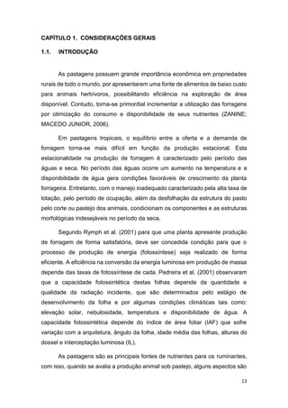 13
CAPÍTULO 1. CONSIDERAÇÕES GERAIS
1.1. INTRODUÇÃO
As pastagens possuem grande importância econômica em propriedades
rurais de todo o mundo, por apresentarem uma fonte de alimentos de baixo custo
para animais herbívoros, possibilitando eficiência na exploração de área
disponível. Contudo, torna-se primordial incrementar a utilização das forragens
por otimização do consumo e disponibilidade de seus nutrientes (ZANINE;
MACEDO JUNIOR, 2006).
Em pastagens tropicais, o equilíbrio entre a oferta e a demanda de
forragem torna-se mais difícil em função da produção estacional. Esta
estacionalidade na produção de forragem é caracterizado pelo período das
águas e seca. No período das águas ocorre um aumento na temperatura e a
disponibilidade de água gera condições favoráveis de crescimento da planta
forrageira. Entretanto, com o manejo inadequado caracterizado pela alta taxa de
lotação, pelo período de ocupação, além da desfolhação da estrutura do pasto
pelo corte ou pastejo dos animais, condicionam os componentes e as estruturas
morfológicas indesejáveis no período da seca.
Segundo Rymph et al. (2001) para que uma planta apresente produção
de forragem de forma satisfatória, deve ser concedida condição para que o
processo de produção de energia (fotossíntese) seja realizado de forma
eficiente. A eficiência na conversão da energia luminosa em produção de massa
depende das taxas de fotossíntese de cada. Pedreira et al. (2001) observaram
que a capacidade fotossintética destas folhas depende da quantidade e
qualidade da radiação incidente, que são determinados pelo estágio de
desenvolvimento da folha e por algumas condições climáticas tais como:
elevação solar, nebulosidade, temperatura e disponibilidade de água. A
capacidade fotossintética depende do índice de área foliar (IAF) que sofre
variação com a arquitetura, ângulo da folha, idade média das folhas, alturas do
dossel e interceptação luminosa (IL).
As pastagens são as principais fontes de nutrientes para os ruminantes,
com isso, quando se avalia a produção animal sob pastejo, alguns aspectos são
 