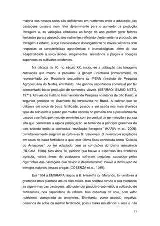 15
maioria dos nossos solos são deficientes em nutrientes onde a adubação das
pastagens consiste num fator determinante para o aumento da produção
forrageira e, as variações climáticas ao longo do ano podem gerar fatores
limitantes para a absorção dos nutrientes refletindo diretamente na produção de
forragem. Portanto, surge a necessidade do lançamento de novas cultivares com
respostas as características agronômicas e bromatológicas, além da boa
adaptabilidade a solos ácidos, alagamentos, resistência a pragas e doenças
superiores as cultivares existentes.
Na década de 60, no século XX, iniciou-se a utilização das forragens
cultivadas que mudou a pecuária. O gênero Brachiaria primeiramente foi
representado por Brachiaria decumbens cv IPEAN (Instituto de Pesquisa
Agropecuária do Norte), entretanto, não ganhou importância comercial por ter
apresentado baixa produção de sementes viáveis (SERRÃO; SIMÃO NETO,
1971). Através do Instituto Internacional de Pesquisa no interior de São Paulo, o
segundo genótipo de Brachiaria foi introduzido no Brasil. A cultivar que se
utilizava em solos de baixa fertilidade, passou a ser usada nos mais diversos
tipos de solo onde o plantio por mudas ocorreu no primeiro ano e posteriormente
passou a ser feito por meio de sementes com percentual de germinação e pureza
alto que permitiram a rápida propagação se tornando a principal gramínea do
pais criando então a conhecida revolução forrageira (KARIA et al., 2006).
Simultaneamente surgiram as cultivares B. ruziziensis, B. humidícola adaptadas
em solos de baixa fertilidade a qual esta última ficou conhecida como Quicuiu
do Amazonas por ter adaptado bem as condições do bioma amazônico
(ROCHA, 1988). Nos anos 70, período que houve a expansão das fronteiras
agrícola, várias áreas de pastagens sofreram prejuízos causados pelas
cigarrinhas das pastagens que devido o desmatamento, houve a diminuição de
inimigos naturais dessas pragas (COSENZA et.al., 1989).
Em 1984 a EMBRAPA lançou a B. brizantha cv. Marandu, tornando-se a
gramínea mais plantada até os dias atuais. Isso ocorreu devido a sua tolerância
as cigarrinhas das pastagens, alto potencial produtivo submetido a aplicação de
fertilizantes, boa capacidade de rebrota, boa cobertura de solo, bom valor
nutricional comparada às anteriores. Entretanto, como aspecto negativo,
demanda de solos de melhor fertilidade, possui baixa resistência a seca e não
 