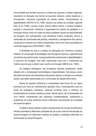 18
luminosidade que também promove a síntese de açúcares e ácidos orgânicos,
resultando na elevação nos teores de açucares solúveis, ácidos orgânicos e
aminoácidos, reduzindo quantidade da parede celular, incrementando na
digestibilidade (HEATH et al., 1985). Quanto aos efeitos da umidade, segundo
Reis et al. (1993), quando ocorre intenso déficit hídrico, o dossel forrageiro
paralisa o crescimento, limitando a capacidade de suporte da pastagem e a
produção animal, tanto em razão da baixa qualidade quanto da disponibilidade
da forragem. Em contrapartida, uma deficiência hídrica moderada, diminui a
velocidade de crescimento das plantas, retardando o alongamento dos colmos,
resultando em plantas com melhor relação folha:colmo com maior quantidade de
nutrientes digestíveis (VAN SOEST, 1994).
A fertilidade do solo e a prática de aplicações de corretivos e adubos
refletem na composição bromatológica das forrageiras tropicais, especialmente
nos teores de proteína bruta, consequentemente melhorando a digestibilidade e
o consumo da forragem. Isto estar relacionado mais com o rendimento de
matéria seca do que o próprio valor nutritivo da forragem (REIS et al., 1993).
Os estágios fenológicos das forrageiras tropicais apresentam ampla
relação com a composição bromatológica e digestibilidade. Isto porque ocorre
elevação nos teores de carboidratos estruturais e lignina, e redução no conteúdo
celular, que estão relacionadas com a diminuição da relação folha:colmo.
Diante do exposto verifica-se a necessidade pela busca de um capim
promissor por meio do melhoramento genético intra e interespecífico para as
áreas de pastagens brasileiras, podendo contribuir para a melhoria da
produtividade de animais mantidos a pasto. Sendo assim, há a necessidade de
uma melhor compreensão das respostas morfofisiológicas, anatômicas e
qualitativas de outras cultivares frente a diferentes manutenções de condições
de dossel forrageiro.
O objetivo deste trabalho é gerar características de manejo da Brachiaria
Híbrida submetida a diferentes condições de pré e pós corte de manutenção do
dossel forrageiro em diferentes métodos de pastejo e condições diferentes de
manutenção do dossel forrageiro.
 