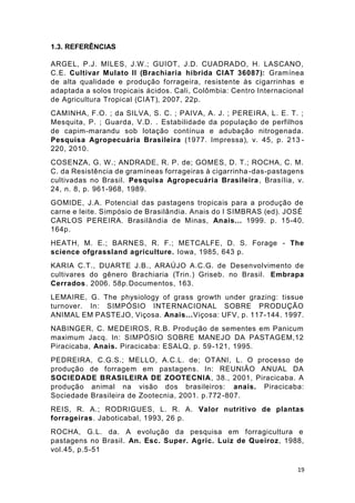 19
1.3. REFERÊNCIAS
ARGEL, P.J. MILES, J.W.; GUIOT, J.D. CUADRADO, H. LASCANO,
C.E. Cultivar Mulato II (Brachiaria híbrida CIAT 36087): Gramínea
de alta qualidade e produção forrageira, resistente às cigarrinhas e
adaptada a solos tropicais ácidos. Cali, Colômbia: Centro Internacional
de Agricultura Tropical (CIAT), 2007, 22p.
CAMINHA, F.O. ; da SILVA, S. C. ; PAIVA, A. J. ; PEREIRA, L. E. T. ;
Mesquita, P. ; Guarda, V.D. . Estabilidade da população de perfilhos
de capim-marandu sob lotação contínua e adubação nitrogenada.
Pesquisa Agropecuária Brasileira (1977. Impressa), v. 45, p. 213 -
220, 2010.
COSENZA, G. W.; ANDRADE, R. P. de; GOMES, D. T.; ROCHA, C. M.
C. da Resistência de gramíneas forrageiras à cigarrinha -das-pastagens
cultivadas no Brasil. Pesquisa Agropecuária Brasileira, Brasília, v.
24, n. 8, p. 961-968, 1989.
GOMIDE, J.A. Potencial das pastagens tropicais para a produção de
carne e leite. Simpósio de Brasilândia. Anais do I SIMBRAS (ed). JOSÉ
CARLOS PEREIRA. Brasilândia de Minas, Anais... 1999. p. 15-40.
164p.
HEATH, M. E.; BARNES, R. F.; METCALFE, D. S. Forage - The
science ofgrassland agriculture. Iowa, 1985, 643 p.
KARIA C.T., DUARTE J.B., ARAÚJO A.C.G. de Desenvolvimento de
cultivares do gênero Brachiaria (Trin.) Griseb. no Brasil. Embrapa
Cerrados. 2006. 58p.Documentos, 163.
LEMAIRE, G. The physiology of grass growth under grazing: tissue
turnover. In: SIMPÓSIO INTERNACIONAL SOBRE PRODUÇÃO
ANIMAL EM PASTEJO, Viçosa. Anais...Viçosa: UFV, p. 117-144. 1997.
NABINGER, C. MEDEIROS, R.B. Produção de sementes em Panicum
maximum Jacq. In: SIMPÓSIO SOBRE MANEJO DA PASTAGEM,12
Piracicaba, Anais. Piracicaba: ESALQ, p. 59-121, 1995.
PEDREIRA, C.G.S.; MELLO, A.C.L. de; OTANI, L. O processo de
produção de forragem em pastagens. In: REUNIÃO ANUAL DA
SOCIEDADE BRASILEIRA DE ZOOTECNIA, 38., 2001, Piracicaba. A
produção animal na visão dos brasileiros: anais. Piracicaba:
Sociedade Brasileira de Zootecnia, 2001. p.772 -807.
REIS, R. A.; RODRIGUES, L. R. A. Valor nutritivo de plantas
forrageiras. Jaboticabal, 1993, 26 p.
ROCHA, G.L. da. A evolução da pesquisa em forragicultura e
pastagens no Brasil. An. Esc. Super. Agric. Luiz de Queiroz, 1988,
vol.45, p.5-51
 