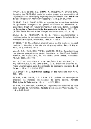 20
RYMPH, S.J.; BOOTE, K.J.; IRMAK, A.; MISLEVY, P.; EVERS, G.W.
Adapting the CROPGRO model to predict growth and composition of
tropical grasses: developing physiological parameters. Soil and Crop
Science Society of Florida Proceedings, v.63, p.37-51, 2004.
SERRÃO, E.A.D.; SIMÃO NETO, M. Informações sobre duas espécies
de gramíneas forrageiras do gênero Brachiaria na Amazônia: B.
decumbens Stapf e B. ruziziensis Germain et Evrard . Belém, Instituto
de Pesquisa e Experimentação Ägropecuária do Norte, 1971. 31p.
(IPEAN. Série: Estudos sobre forrageiras na Amazônia, v.2., n. 1).
SILVA, S. C.; PEDREIRA, C. G. S. Fatores condicionantes e
predisponentes da produção animal a pasto. Anais. Simpósio Sobre
Manejo da Pastagem, Piracicaba, 1997, 97 - 122 p.
STOBBS, T. H. The effect of plant structure on the intake of tropical
pasture. 1. Variation in the bite size of grazing cattle. Aust. J. Agric.
Res., 24: p. 809-819. 1975.
VALLE, C.B.; EUCLIDES, V.P.B.; MACEDO, M.C.M. Características
das plantas forrageiras do gênero Brachiaria. In: SIMPÓSIO SOBRE
MANEJO DE PASTAGEM, 17. Piracicaba, 2000. Anais. Piracicaba:
FEALQ, 2000, p.65-108.
VALLE, C. B.; EUCLIDES, V. P. B.; VALÉRIO, J. R.; MACEDO, M. C.
M.; FERNANDES, C. D.; DIAS-FILHO, M. B. Brachiaria brizantha cv.
Piatã: uma forrageira para diversificação de pastagens tropicais. Seed
News, v. 11, n. 2, p. 28-30, 2007.
VAN SOEST, P. J. Nutritional ecology of the ruminant. New York,
1994, 476.
ZANINE, A.M.; SILVA, C.C. LÍRIO, V.S.; Análise do desempenho
brasileiro no mercado internacional da carne bovina. Revista
Eletrônica de Veterinária. v.6, n.11, p.1-21, 2005.
ZANINE, A.M.;MACEDO JUNIOR, G.; Importância do consumo da fibra
para nutrição de ruminantes. Revista Eletrônica de Veterinária. v.7,
n.4, p.1-12, 2006.
 
