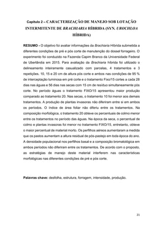 21
Capitulo 2 CARACTERIZAÇÃO DE MANEJO SOB LOTAÇÃO
INTERMITENTE DE BRACHIARIA HÍBRIDA (SYN. UROCHLOA
HÍBRIDA)
RESUMO - O objetivo foi avaliar informações da Brachiaria Híbrida submetida a
diferentes condições de pré e pós corte de manutenção do dossel forrageiro. O
experimento foi conduzido na Fazenda Capim Branco da Universidade Federal
de Uberlândia em 2015. Para avaliação da Brachiaria híbrida foi utilizado o
delineamento inteiramente casualizado com parcelas, 4 tratamentos e 3
repetições. 10, 15 e 20 cm de altura pós corte e ambos nas condições de 95 %
de interceptação luminosa em pré corte e o tratamento Fixo/15 cortes a cada 28
dias nas águas e 56 dias nas secas com 15 cm de resíduo simultaneamente pós
corte. No período águas o tratamento FIXO/15 apresentou maior produção
comparado ao tratamento 20. Nas secas, o tratamento 10 foi menor aos demais
tratamentos. A produção de plantas invasoras não diferiram entre si em ambos
os períodos. O índice de área foliar não diferiu entre os tratamentos. Na
composição morfológica, o tratamento 20 obteve os percentuais de colmo menor
entre os tratamentos no período das águas. Na época da seca, o percentual de
colmo e plantas invasoras foi menor no tratamento FIXO/15, entretanto, obteve
o maior percentual de material morto. Os perfilhos aéreos aumentaram a medida
que os pastos aumentam a altura residual de pós-pastejo em toda época do ano.
A densidade populacional nos perfilhos basal e a composição bromatológica em
ambos períodos não diferiram entre os tratamentos. De acordo com o proposto,
as estratégias de manejo deste material interferem nas características
morfológicas nas diferentes condições de pré e pós corte.
Palavras chave: desfolha, estrutura, forragem, intensidade, produção.
 