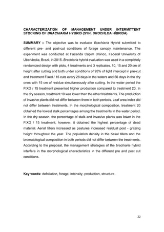 22
CHARACTERIZATION OF MANAGEMENT UNDER INTERMITTENT
STOCKING OF BRACHIARIA HYBRID (SYN. UROCHLOA HÍBRIDA)
SUMMARY The objective was to evaluate Brachiaria Hybrid submitted to
different pre- and post-cut conditions of forage canopy maintenance. The
experiment was conducted at Fazenda Capim Branco, Federal University of
Uberlândia, Brazil, in 2015. Brachiaria hybrid evaluation was used in a completely
randomized design with plots, 4 treatments and 3 replicates. 10, 15 and 20 cm of
height after cutting and both under conditions of 95% of light intercept in pre-cut
and treatment Fixed / 15 cuts every 28 days in the waters and 56 days in the dry
ones with 15 cm of residue simultaneously after cutting. In the water period the
FIXO / 15 treatment presented higher production compared to treatment 20. In
the dry season, treatment 10 was lower than the other treatments. The production
of invasive plants did not differ between them in both periods. Leaf area index did
not differ between treatments. In the morphological composition, treatment 20
obtained the lowest stalk percentages among the treatments in the water period.
In the dry season, the percentage of stalk and invasive plants was lower in the
FIXO / 15 treatment, however, it obtained the highest percentage of dead
material. Aerial tillers increased as pastures increased residual post - grazing
height throughout the year. The population density in the basal tillers and the
bromatological composition in both periods did not differ between the treatments.
According to the proposal, the management strategies of the brachiaria hybrid
interfere in the morphological characteristics in the different pre and post cut
conditions.
Key words: defoliation, forage, intensity, production, structure.
 