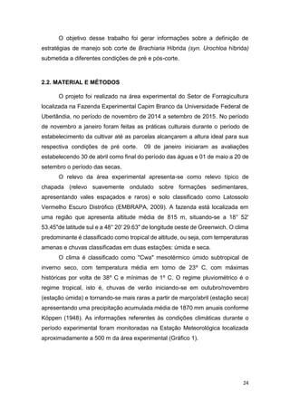 24
O objetivo desse trabalho foi gerar informações sobre a definição de
estratégias de manejo sob corte de Brachiaria Híbrida (syn. Urochloa híbrida)
submetida a diferentes condições de pré e pós-corte.
2.2. MATERIAL E MÉTODOS
O projeto foi realizado na área experimental do Setor de Forragicultura
localizada na Fazenda Experimental Capim Branco da Universidade Federal de
Uberlândia, no período de novembro de 2014 a setembro de 2015. No período
de novembro a janeiro foram feitas as práticas culturais durante o período de
estabelecimento da cultivar até as parcelas alcançarem a altura ideal para sua
respectiva condições de pré corte. 09 de janeiro iniciaram as avaliações
estabelecendo 30 de abril como final do período das águas e 01 de maio a 20 de
setembro o período das secas.
O relevo da área experimental apresenta-se como relevo típico de
chapada (relevo suavemente ondulado sobre formações sedimentares,
apresentando vales espaçados e raros) e solo classificado como Latossolo
Vermelho Escuro Distrófico (EMBRAPA, 2009). A fazenda está localizada em
uma região que apresenta altitude média de 815 m, situando-se a 18° 52'
53.45"de latitude sul e a 48° 20' 29.63" de longitude oeste de Greenwich. O clima
predominante é classificado como tropical de altitude, ou seja, com temperaturas
amenas e chuvas classificadas em duas estações: úmida e seca.
O clima é classificado como "Cwa" mesotérmico úmido subtropical de
inverno seco, com temperatura média em torno de 23º C, com máximas
históricas por volta de 38º C e mínimas de 1º C. O regime pluviométrico é o
regime tropical, isto é, chuvas de verão iniciando-se em outubro/novembro
(estação úmida) e tornando-se mais raras a partir de março/abril (estação seca)
apresentando uma precipitação acumulada média de 1870 mm anuais conforme
Köppen (1948). As informações referentes às condições climáticas durante o
período experimental foram monitoradas na Estação Meteorológica localizada
aproximadamente a 500 m da área experimental (Gráfico 1).
 