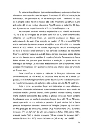 26
Os tratamentos utilizados foram estabelecidos em cortes com diferentes
alturas nas estruturas do dossel forrageiro: Tratamento 10: 95% de interceptação
luminosa (IL) em pré-corte e 10 cm de resíduo pós corte. Tratamento 15: 95%
de IL em pré-corte e 15 cm de resíduo pós-corte. Tratamento 20: 95% de IL em
pré-corte e 20 cm de resíduo pós-corte e Fixo/15: cortes a cada 28 e 56 dias,
nas águas e secas, respectivamente, e 15 cm de resíduo pós-corte.
As avaliações iniciaram no dia 09 de janeiro de 2015. Para os tratamentos
10, 15 e 20 as condições de pré-corte com 95% de IL foram determinadas
utilizando um ceptômetro linear, um aparelho analisador de dossel que
determina a IL do pasto. Este aparelho de modelo LP 80, marca ACCUPAR
mede a radiação fotossinteticamente ativa (RFA) entre
¹ em dosséis vegetais para calcular a interceptação
de luz e o índice de área foliar (IAF). Nas parcelas submetidas ao tratamento
Fixo/15, o corte foi realizado a cada 28 dias no período chuvoso e a cada 56 dias
no período da seca, sendo medida o IL no pré e pós-corte. Semanalmente foram
feitas leituras das parcelas para identificar a evolução do pasto frente às
estratégias de manejo. De posse dos dados coletados com o ceptômetro, foram
geradas informações de IAF, que representam a área foliar do pasto por unidade
de área do solo.
Para quantificar a massa e produção de forragem, utilizou-se uma
armação metálica de 1,00 x 0,50 m, colocadas rente ao solo em 2 pontos por
parcela, onde toda forragem existente dentro da armação foi cortada com auxílio
de roçadeira motorizada, até a altura de pós corte da parcela, 10, 15 ou 20 cm.
Após o corte, as amostras foram acondicionadas em saco plástico e
levadas ao laboratório, onde tiveram suas massas quantificadas ainda verde. As
amostras de folha (lâminas foliares), colmo (bainhas foliares e colmo), material
morto (material senescente das plantas) e plantas invasoras foram também
levadas para secar em estufa de circulação forçada de ar a 65 °C por 72 horas,
sendo após este período retiradas e pesadas. A partir destes dados foram
geradas as seguintes variáveis: produção de forragem (PF) em
de MS; produção de folhas (PL), colmos (PC), material morto (PM) e plantas
invasoras (PI) em kg ; porcentagem de folhas (%L), colmo (%C),
material morto (%M) e plantas invasoras (%I) na massa de forragem (MF);
relação folha e colmo (L/C), massa de invasoras (MI) em .
 