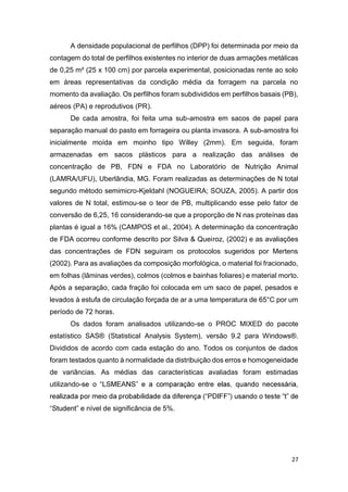 27
A densidade populacional de perfilhos (DPP) foi determinada por meio da
contagem do total de perfilhos existentes no interior de duas armações metálicas
de 0,25 m² (25 x 100 cm) por parcela experimental, posicionadas rente ao solo
em áreas representativas da condição média da forragem na parcela no
momento da avaliação. Os perfilhos foram subdivididos em perfilhos basais (PB),
aéreos (PA) e reprodutivos (PR).
De cada amostra, foi feita uma sub-amostra em sacos de papel para
separação manual do pasto em forrageira ou planta invasora. A sub-amostra foi
inicialmente moída em moinho tipo Willey (2mm). Em seguida, foram
armazenadas em sacos plásticos para a realização das análises de
concentração de PB, FDN e FDA no Laboratório de Nutrição Animal
(LAMRA/UFU), Uberlândia, MG. Foram realizadas as determinações de N total
segundo método semimicro-Kjeldahl (NOGUEIRA; SOUZA, 2005). A partir dos
valores de N total, estimou-se o teor de PB, multiplicando esse pelo fator de
conversão de 6,25, 16 considerando-se que a proporção de N nas proteínas das
plantas é igual a 16% (CAMPOS et al., 2004). A determinação da concentração
de FDA ocorreu conforme descrito por Silva & Queiroz, (2002) e as avaliações
das concentrações de FDN seguiram os protocolos sugeridos por Mertens
(2002). Para as avaliações da composição morfológica, o material foi fracionado,
em folhas (lâminas verdes), colmos (colmos e bainhas foliares) e material morto.
Após a separação, cada fração foi colocada em um saco de papel, pesados e
levados à estufa de circulação forçada de ar a uma temperatura de 65°C por um
período de 72 horas.
Os dados foram analisados utilizando-se o PROC MIXED do pacote
estatístico SAS® (Statistical Analysis System), versão 9.2 para Windows®.
Divididos de acordo com cada estação do ano. Todos os conjuntos de dados
foram testados quanto à normalidade da distribuição dos erros e homogeneidade
de variâncias. As médias das características avaliadas foram estimadas
utilizando-
nível de significância de 5%.
 