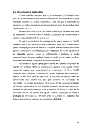 28
2.3. RESULTADOS E DISCUSSÃO
Durante o período das águas a produção de forragem (PF) foi significativo
(P<0,05) evidenciando que as parcelas submetidas ao tratamento Fixo/15, teve
resultado superior aos demais tratamentos. Uma vez que o tratamento 20
apresenta um padrão de resposta significamente inferior aos demais tratamentos
neste mesmo período.
Na época das secas ocorre uma menor produção de forragem e de folha
no tratamento 10 diferindo entre os demais. A produção de material morto é
maior no tratamento Fixo/15 em todo o ano.
Os melhores resultados de produção de forragem ocorreu no Fixo/15
devido ao período de descanso ter sido maior que o que o período determinado
pela a interceptação luminosa, além das condições ambientais favoráveis neste
período, temperatura, precipitação pluvial e fotoperíodo crescente e pelo início
da adubação, ocorrem porque o perfilhamento é acelerado e rápido
desenvolvimento de novos tecidos e órgãos na planta, que, somados, resultam
em uma PF elevada se comparada ao período das secas.
No período das águas a produção de colmo (PC) ocorreu o esperado de
acordo com Matches (1992), na intensidade de pastejo mais elevada (menor
massa de matéria seca remanescente) os tratamentos 10, 15 e Fixo/15
obtiveram maior produção comparado as demais respostas aos tratamentos.
Apesar da MF mais baixa no pós-corte, a população de plantas pode ter
compensado essa insuficiência, seja pelo aumento na capacidade de
rebrotação. No período das secas, a PC é menor devido sua menor produção
de forragem neste mesmo período avaliado comparado aos demais tratamentos.
No entanto não houve diferença para a produção de folhas e produção de
invasoras (P>0,05) no período das águas. Todavia, a produção de folhas e
produção de invasoras não diferiram entre os padrões de respostas dos
tratamentos conforme os dados apresentados na Tabela 2.
 