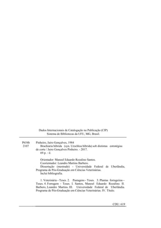 3
P654b
2107
Pinheiro, Jairo Gonçalves, 1984
Brachiaria híbrida (syn. Urochloa híbrida) sob distintas estratégias
de corte / Jairo Gonçalves Pinheiro. - 2017.
69 p. : il.
Orientador: Manoel Eduardo Rozalino Santos.
Coorientador: Leandro Martins Barbero.
Dissertação (mestrado) - Universidade Federal de Uberlândia,
Programa de Pós-Graduação em Ciências Veterinárias.
Inclui bibliografia.
1. Veterinária - Teses. 2. Pastagens - Teses. 3. Plantas forrageiras -
Teses. 4. Forragem - Teses. I. Santos, Manoel Eduardo Rozalino. II.
Barbero, Leandro Martins. III. Universidade Federal de Uberlândia.
Programa de Pós-Graduação em Ciências Veterinárias. IV. Título.
CDU: 619
Dados Internacionais de Catalogação na Publicação (CIP)
Sistema de Bibliotecas da UFU, MG, Brasil.
 