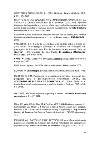 37
SSISTEMAS BRASILEIROS, 2., 2005, Goiânia. Anais. Goiânia: SBZ,
p.95-104, 2005.
DIFANTE, G. dos S.; EUCLIDES, V.P.B.; NASCIMENTO JÚNIOR, D. do; DA
SILVA, S.C.; TORRES JUNIOR, R.A. de A.; SARMENTO, D.O. de L. Ingestive
behaviour, herbage intake and grazing efficiency of beef cattle steers on tanzânia
guinea grass subjected to rotational stocking managements. Revista Brasileira
de Zootecnia, v.38, p.1001-1008, 2009.
EMBRAPA. Centro Nacional de Pesquisa de Solos (Rio de Janeiro, RJ). Sistema
brasileiro de classificação de solos. 2. ed. Rio de Janeiro : EMBRAPA-SPI,
2006.
FAGUNDES, J. L. Efeito de intensidades de pastejo sobre o índice de
área foliar, interceptação luminosa e acúmulo de forragem em
pastagens de Cynodon spp. Escola Sup
Universidade de São Paulo. Dissertação (Mestrado).
Piracicaba, SP. 69 p. 1999
FAOSTAT 2009. Disponível em: www.faostat.fao.org Acesso em 15 de
março de 2015.
IBGE. Censo agropecuário 2006: dados preliminares. Rio de Janeiro, 2007.
KÖPPEN, W. Climatologia. Buenos Aires: Gráfica Pan americana, 1948. 478p.
MACEDO, M.C.M. Pastagens no ecossistema cerrados: evolução das
pesquisas para o desenvolvimento sustentável. ANUAL DA
SOCIEDADE BRASILEIRA DE ZOOTECNIA, 42., 2005, Goiân ia. A
produção animal e o foco no agronegócio: Anais... Goiânia: SBZ, p.56-
84, 2005.
MATCHES, A.G. Plant response to grazing: a review. Journal of Production
Agriculture, v.5, p.1-7, 1992.
Miles JW, Valle CB do, Rao IM & Euclides VPB (2004) Brachiaria grasses. In:
Sollenberger LE, Moser L & Burson B (Eds.). Warm-season (C4) grasses.
Madison, ASA: CSSA: SSSA (American Society of Agronomy - Crop Science
Society of America- Soil Science Society of America). p 745-783. (Agronomy,
45).
PALHANO, A.L.; CARVALHO, P.C.F.; DITTRICH, J.R. et al. Características do
processo de ingestão de forragem por novilhas holandesas em pastagem de
capim-mombaça. Revista Brasileira de Zootecnia.,v.36, p.1014-1021, 2007.
 