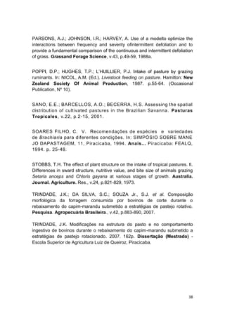 38
PARSONS, A.J.; JOHNSON, I.R.; HARVEY, A. Use of a modelto optimize the
interactions between frequency and severity ofintermittent defoliation and to
provide a fundamental comparison of the continuous and intermittent defoliation
of grass. Grassand Forage Science, v.43, p.49-59, 1988a.
ruminants. In: NICOL, A.M. (Ed.). Livestock feeding on pasture. Hamilton: New
Zealand Society Of Animal Production, 1987. p.55-64. (Occasional
Publication, Nº 10).
SANO, E.E.; BARCELLOS, A.O.; BECERRA, H.S. Assessing the spatial
distribution of cultivated pastures in the Brazilian Savanna. Pasturas
Tropicales, v.22, p.2-15, 2001.
SOARES FILHO, C. V. Recomendações de espécies e variedades
de Brachiaria para diferentes condições. In: SIMPÓSIO SOBRE MANE
JO DAPASTAGEM, 11, Piracicaba, 1994. Anais... Piracicaba: FEALQ,
1994. p. 25-48.
STOBBS, T.H. The effect of plant structure on the intake of tropical pastures. II.
Differences in sward structure, nutritive value, and bite size of animals grazing
Setaria anceps and Chloris gayana at various stages of growth. Australia.
Journal. Agriculture. Res., v.24, p.821-829, 1973.
TRINDADE, J.K.; DA SILVA, S.C.; SOUZA Jr., S.J. et al. Composição
morfológica da forragem consumida por bovinos de corte durante o
rebaixamento do capim-marandu submetido a estratégias de pastejo rotativo.
Pesquisa. Agropecuária Brasileira., v.42, p.883-890, 2007.
TRINDADE, J.K. Modificações na estrutura do pasto e no comportamento
ingestivo de bovinos durante o rebaixamento do capim-marandu submetido a
estratégias de pastejo rotacionado. 2007. 162p. Dissertação (Mestrado) -
Escola Superior de Agricultura Luiz de Queiroz, Piracicaba.
 