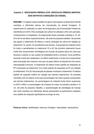 39
Capitulo 3 - BRACHIARIA HÍBRIDA (SYN. UROCHLOA HÍBRIDA) MANTIDA
SOB DISTINTAS CONDIÇÕES DE DOSSEL
RESUMO - O objetivo desse trabalho foi gerar informações da Brachiaria híbrida
mantidos a diferentes alturas de manutenção do dossel forrageiro. O
experimento foi realizado no setor de forragicultura da Universidade Federal de
Uberlândia em 2015. Para avaliação da cultivar foi utilizado o DIC com parcelas,
4 tratamentos e 3 repetições. Os tratamentos foram parcelas mantidas a 10, 20,
30 e 40 cm de altura respectivamente.. De ante do proposto trabalho. No período
das águas o tratamento 30 obteve a menor produção de colmo em relação ao
tratamento 10, porém, foi semelhante aos demais. A produção de material morto
foi maior e semelhantes no tratamento 10 e 40. No primeiro tratamento houve
morte dos componentes morfológicos em função da própria altura de corte que
favorece a planta no seu estado de estabelecimento a produzir novos perfilhos
havendo morte dos existentes e no último tratamento a morte dos componentes
pela renovação dos mesmos uma que na parte inferior do dossel há uma menor
interceptação luminosa. O tratamento 40 obteve maior padrão de respostas da
PF comparado ao tratamento 10 e maior padrão de respostas na PL em relação
ao tratamento 10 e 20. Na produção de plantas invasoras o tratamento 10 obteve
padrão de resposta melhor em relação aos demais tratamentos. As parcelas
mantidas a 40 cm obteve uma maior porcentagem de colmo quando comparados
aos demais tratamentos. As porcentagens de material morto foram superiores
no M10 e M40 e a porcentagem de invasora foi maior na parcela mantida a 10
cm. De ante do proposto trabalho, a caracterização de estratégias de manejo
sob corte mantidos em diferentes alturas apresentam os parâmetros avaliados
com padrão de resposta significativos ao longo do ano.
Palavras chave: desfolhação, estrutura, forragem, intensidade, senescência.
 