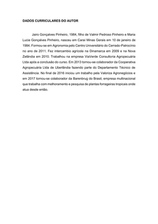 4
DADOS CURRICULARES DO AUTOR
Jairo Gonçalves Pinheiro, 1984, filho de Valmir Pedroso Pinheiro e Maria
Lucia Gonçalves Pinheiro, nasceu em Caraí Minas Gerais em 10 de janeiro de
1984. Formou-se em Agronomia pelo Centro Universitário do Cerrado-Patrocínio
no ano de 2011. Fez intercambio agrícola na Dinamarca em 2009 e na Nova
Zelândia em 2010. Trabalhou na empresa ViaVerde Consultoria Agropecuária
Ltda após a conclusão do curso. Em 2013 tornou-se colaborador da Cooperativa
Agropecuária Ltda de Uberlândia fazendo parte do Departamento Técnico de
Assistência. No final de 2016 iniciou um trabalho pela Valoriza Agronegócios e
em 2017 tornou-se colaborador da Barenbrug do Brasil, empresa multinacional
que trabalha com melhoramento e pesquisa de plantas forrageiras tropicais onde
atua desde então.
 