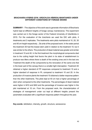 40
BRACHIARIA HYBRID (SYN. UROCHLOA HÍBRIDA) MAINTAINED UNDER
DIFFERENT CONDITIONS OF FORAGE SWARD
SUMMARY - The objective of this work was to generate information of Brachiaria
hybrid kept at different heights of forage canopy maintenance. The experiment
was carried out in the forage sector of the Federal University of Uberlândia in
2015. For the evaluation of the brachiaria we used the DIC with plots, 4
treatments and 3 replicates. The treatments were plots maintained at 10, 20, 30
and 40 cm height respectively .. De ante of the proposed work. In the water period
the treatment 30 had the lowest stem yield in relation to the treatment 10, but it
was similar to the others. The production of dead material was greater and similar
in treatment 10 and 40. In the first treatment the morphological components died
due to the cutting height that favors the plant in its state of establishment to
produce new tillers where there is death of the existing ones and in the last one
Treatment the death of the components by the renovation of the same one that
in the lower part of the canopy there is a smaller light interception. Treatment 40
obtained a higher standard of FP responses compared to treatment 10 and a
higher standard of response in PL compared to treatment 10 and 20. In the
production of invasive plants the treatment 10 obtained a better response pattern
than the other treatments. The plots kept at 40 cm had a higher percentage of
stem when compared to the other treatments. The percentages of dead material
were higher in M10 and M40 and the percentage of invasive was higher in the
plot maintained at 10 cm. From the proposed work, the characterization of
strategies of management under cut kept at different heights present the
parameters evaluated with a significant response pattern throughout the year.
Key words: defoliation, intensity, growth, structure, senescence
 