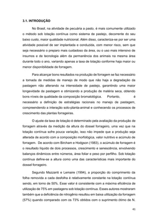 41
3.1. INTRODUÇÃO
No Brasil, na atividade de pecuária a pasto, é mais comumente utilizado
o método sob lotação contínua como sistema de pastejo, decorrente do seu
baixo custo, maior qualidade nutricional. Além disso, caracteriza-se por ser uma
atividade possível de ser implantada e conduzida, com menor risco, sem que
seja necessário o preparo mais cuidadoso da área, ou o uso mais intensivo de
insumos e de tecnologia além da permanência dos animais na mesma área
durante todo o ano, variando apenas a taxa de lotação conforme haja maior ou
menor disponibilidade de forragem.
Para alcançar bons resultados na produção de forragem se faz necessário
a tomada de medidas de manejo de modo que não haja a degradação da
pastagem não alterando na intensidade de pastejo, garantindo uma maior
longevidade da pastagem e otimizando a produção de matéria seca, obtendo
bons níveis de qualidade da composição bromatológica. Portanto, é
necessário a definição de estratégias racionais no manejo de pastagem,
compreendendo a interação solo-planta-animal e conhecendo os processos de
crescimento das plantas forrageiras.
O ajuste da taxa de lotação é determinado pela avaliação da produção de
forragem através da medição da altura do dossel forrageiro, uma vez que na
lotação contínua sofre pouca variação, isso não impede que a produção seja
alterada de acordo com a composição morfológica, valor nutritivo e acúmulo de
forragem. De acordo com Bircham e Hodgson (1983), o acúmulo de forragem é
o resultado líquido de dois processos, crescimento e senescência, envolvendo
balanços dinâmicos entre números, área foliar e peso por perfilho. Sob lotação
contínua define-se a altura como uma das características mais importante do
dossel forrageiro.
Segundo Mazzanti e Lemaire (1994), a proporção do comprimento da
folha removida a cada desfolha é relativamente constante na lotação contínua
sendo, em torno de 50%. Esse valor é consistente com a máxima eficiência de
utilização de 75% em pastagens sob lotação contínua. Esses autores mostraram
também que a deficiência de nitrogênio resultou em baixa utilização da forragem
(57%) quando comparado com os 73% obtidos com o suprimento ótimo de N.
 