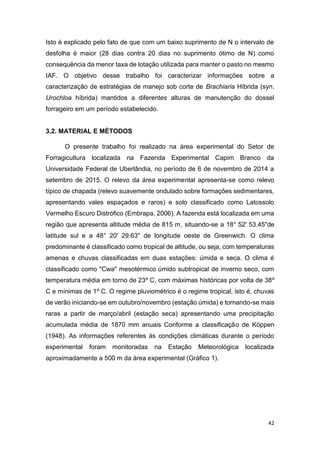 42
Isto é explicado pelo fato de que com um baixo suprimento de N o intervalo de
desfolha é maior (28 dias contra 20 dias no suprimento ótimo de N) como
consequência da menor taxa de lotação utilizada para manter o pasto no mesmo
IAF. O objetivo desse trabalho foi caracterizar informações sobre a
caracterização de estratégias de manejo sob corte de Brachiaria Híbrida (syn.
Urochloa híbrida) mantidos a diferentes alturas de manutenção do dossel
forrageiro em um período estabelecido.
3.2. MATERIAL E MÉTODOS
O presente trabalho foi realizado na área experimental do Setor de
Forragicultura localizada na Fazenda Experimental Capim Branco da
Universidade Federal de Uberlândia, no período de 6 de novembro de 2014 a
setembro de 2015. O relevo da área experimental apresenta-se como relevo
típico de chapada (relevo suavemente ondulado sobre formações sedimentares,
apresentando vales espaçados e raros) e solo classificado como Latossolo
Vermelho Escuro Distrófico (Embrapa, 2006). A fazenda está localizada em uma
região que apresenta altitude média de 815 m, situando-se a 18° 52' 53.45"de
latitude sul e a 48° 20' 29.63" de longitude oeste de Greenwich. O clima
predominante é classificado como tropical de altitude, ou seja, com temperaturas
amenas e chuvas classificadas em duas estações: úmida e seca. O clima é
classificado como "Cwa" mesotérmico úmido subtropical de inverno seco, com
temperatura média em torno de 23º C, com máximas históricas por volta de 38º
C e mínimas de 1º C. O regime pluviométrico é o regime tropical, isto é, chuvas
de verão iniciando-se em outubro/novembro (estação úmida) e tornando-se mais
raras a partir de março/abril (estação seca) apresentando uma precipitação
acumulada média de 1870 mm anuais Conforme a classificação de Köppen
(1948). As informações referentes às condições climáticas durante o período
experimental foram monitoradas na Estação Meteorológica localizada
aproximadamente a 500 m da área experimental (Gráfico 1).
 