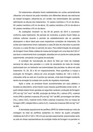44
Os tratamentos utilizados foram estabelecidos em cortes semanalmente
utilizando uma tesoura de poda mantidos com diferentes alturas nas estruturas
do dossel forrageiro utilizando-se um cordão nas extremidades das parcelas
delimitando as alturas dos tratamentos. 10: pastos mantidos a 10 cm de altura.
20: pastos mantidos a 20 cm de altura. 30: pastos mantidos a 30 cm de altura e
40: pastos mantidos a 40 cm de altura.
As avaliações iniciaram no dia 09 de janeiro de 2015 e ocorreram
conforme cada tratamento. No período de novembro a janeiro foram feitas as
práticas culturais durante o período de estabelecimento até as parcelas
alcançarem a altura ideal para suas respectivas condições de tratamento. Os
cortes dos tratamentos foram realizados a cada 28 dias de intervalos no período
chuvoso e a cada 56 dias no período da seca. Para determinação de produção
de forragem foram feitas coletas de massa de forragem em uma área de 0,50 m2
que teve o crescimento livre o protegido, alocadas em um ponto em cada parcela
experimental, simulando uma gaiola de exclusão.
A condição de manutenção da altura foi feita por meio da medição
semanal de altura das parcelas e o corte do excedente da meta de manejo
padronizado por um barbante nas extremidades das parcelas na altura de cada
tratamento 10, 20, 30 e 40 cm respectivamente. Para quantificar a massa e
produção de forragem, utilizou-se uma armação metálica de 1,00 x 0,50 m,
colocadas rente ao solo em 2 pontos por parcela, onde toda forragem existente
dentro da armação foi cortada com auxílio de roçadeira motorizada.
Após o corte, as amostras foram acondicionadas em saco plástico e
levadas ao laboratório, onde tiveram suas massas quantificadas ainda verde. A
partir destes dados foram geradas as seguintes variáveis: produção de forragem
(PF) em ; produção de folhas (PL), colmos (PC), material
morto (PM) e plantas invasoras (PI) em ; porcentagem de folhas
(%L), colmo (%C), material morto (%M) e plantas invasoras (%I) na massa de
forragem (MF); relação folha e colmo (L/C), massa de invasoras (MI) em
de MS.
A densidade populacional de perfilhos (DPP) foi determinada por meio da
contagem do total de perfilhos existentes no interior de quatro armações
metálicas de 0,25 m² (25 x 100 cm) por parcela experimental, posicionadas rente
ao solo em áreas representativas da condição média da forragem na parcela no
 