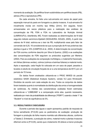 45
momento da avaliação. Os perfilhos foram subdivididos em perfilhos basais (PB),
aéreos (PA) e reprodutivos (PR).
De cada amostra, foi feita uma sub-amostra em sacos de papel para
separação manual do pasto em forrageira ou planta invasora. A sub-amostra foi
inicialmente moída em moinho tipo Willey (2mm). Em seguida, foram
armazenadas em sacos plásticos para a realização das análises de
concentração de PB, FDN e FDA no Laboratório de Nutrição Animal
(LAMRA/UFU), Uberlândia, MG. Foram realizadas as determinações de N total
segundo método semimicro-Kjeldahl (NOGUEIRA; SOUZA, 2005). A partir dos
valores de N total, estimou-se o teor de PB, multiplicando esse pelo fator de
conversão de 6,25, 16 considerando-se que a proporção de N nas proteínas das
plantas é igual a 16% (CAMPOS et al., 2004). A determinação da concentração
de FDA ocorreu conforme descrito por Silva & Queiroz, (2002) e as avaliações
das concentrações de FDN seguiram os protocolos sugeridos por Mertens
(2002). Para as avaliações da composição morfológica, o material foi fracionado,
em folhas (lâminas verdes), colmos (colmos e bainhas foliares) e material morto.
Após a separação, cada fração foi colocada em um saco de papel, pesados e
levados à estufa de circulação forçada de ar a uma temperatura de 65°C por um
período de 72 horas.
Os dados foram analisados utilizando-se o PROC MIXED do pacote
estatístico SAS® (Statistical Analysis System), versão 9.2 para Windows®.
Divididos de acordo com cada estação do ano. Todos os conjuntos de dados
foram testados quanto à normalidade da distribuição dos erros e homogeneidade
de variâncias. As médias das características avaliadas foram estimadas
utilizando- paração entre elas, quando necessária,
nível de significância de 5%.
3.3. RESULTADOS E DISCUSSÃO
Durante o período das águas o capim apresentou padrão de resposta de
forma semelhante (P>0,05) para os parâmetros de avaliação: produção de
forragem e produção de folha mesmo mantida sob diferentes alturas, conforme
a Tabela 2. Entretanto, a produção de colmo, material morto e plantas invasoras
diferiram entre si (P<0,05), sendo que o tratamento 30 obteve a menor produção
 