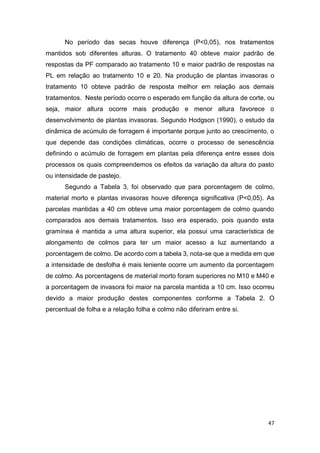 47
No período das secas houve diferença (P<0,05), nos tratamentos
mantidos sob diferentes alturas. O tratamento 40 obteve maior padrão de
respostas da PF comparado ao tratamento 10 e maior padrão de respostas na
PL em relação ao tratamento 10 e 20. Na produção de plantas invasoras o
tratamento 10 obteve padrão de resposta melhor em relação aos demais
tratamentos. Neste período ocorre o esperado em função da altura de corte, ou
seja, maior altura ocorre mais produção e menor altura favorece o
desenvolvimento de plantas invasoras. Segundo Hodgson (1990), o estudo da
dinâmica de acúmulo de forragem é importante porque junto ao crescimento, o
que depende das condições climáticas, ocorre o processo de senescência
definindo o acúmulo de forragem em plantas pela diferença entre esses dois
processos os quais compreendemos os efeitos da variação da altura do pasto
ou intensidade de pastejo.
Segundo a Tabela 3, foi observado que para porcentagem de colmo,
material morto e plantas invasoras houve diferença significativa (P<0,05). As
parcelas mantidas a 40 cm obteve uma maior porcentagem de colmo quando
comparados aos demais tratamentos. Isso era esperado, pois quando esta
gramínea é mantida a uma altura superior, ela possui uma característica de
alongamento de colmos para ter um maior acesso a luz aumentando a
porcentagem de colmo. De acordo com a tabela 3, nota-se que a medida em que
a intensidade de desfolha é mais leniente ocorre um aumento da porcentagem
de colmo. As porcentagens de material morto foram superiores no M10 e M40 e
a porcentagem de invasora foi maior na parcela mantida a 10 cm. Isso ocorreu
devido a maior produção destes componentes conforme a Tabela 2. O
percentual de folha e a relação folha e colmo não diferiram entre si.
 