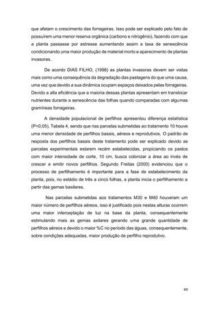 49
que afetam o crescimento das forrageiras. Isso pode ser explicado pelo fato de
possuírem uma menor reserva orgânica (carbono e nitrogênio), fazendo com que
a planta passasse por estresse aumentando assim a taxa de senescência
condicionando uma maior produção de material morto e aparecimento de plantas
invasoras.
De acordo DIAS FILHO, (1998) as plantas invasoras devem ser vistas
mais como uma consequência da degradação das pastagens do que uma causa,
uma vez que devido a sua dinâmica ocupam espaços deixados pelas forrageiras.
Devido a alta eficiência que a maioria dessas plantas apresentam em translocar
nutrientes durante a senescência das folhas quando comparadas com algumas
gramíneas forrageiras.
A densidade populacional de perfilhos apresentou diferença estatística
(P<0,05), Tabela 4, sendo que nas parcelas submetidas ao tratamento 10 houve
uma menor densidade de perfilhos basais, aéreos e reprodutivos. O padrão de
resposta dos perfilhos basais deste tratamento pode ser explicado devido as
parcelas experimentais estarem recém estabelecidas, propiciando os pastos
com maior intensidade de corte, 10 cm, busca colonizar a área ao invés de
crescer e emitir novos perfilhos. Segundo Freitas (2000) evidenciou que o
processo de perfilhamento é importante para a fase de estabelecimento da
planta, pois, no estádio de três a cinco folhas, a planta inicia o perfilhamento a
partir das gemas basilares.
Nas parcelas submetidas aos tratamentos M30 e M40 houveram um
maior número de perfilhos aéreos, isso é justificado pois nestas alturas ocorrem
uma maior interceptação de luz na base da planta, consequentemente
estimulando mais as gemas axilares gerando uma grande quantidade de
perfilhos aéreos e devido o maior %C no período das águas, consequentemente,
sobre condições adequadas, maior produção de perfilho reprodutivo.
 