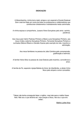 5
DEDICAÇÃO
A Marambainha, minha terra natal, amigos e em especial a Escola Estadual
Dom José de Haás em nome de todos os professores e colaboradores que
contribuíram diretamente e indiretamente nesta caminhada.
A minha esposa e companheira, Jussara Vieira Gonçalves pelo amor, carinho,
paciência.
Aos meus pais Valmir Pedroso Pinheiro e Maria Lucia Gonçalves Pinheiro, aos
meus irmãos Julierme Gonçalves Pinheiro, Fernanda Gonçalves Pinheiro e
cunhados Débora Ribeiro e Geraldo Soares pelo exemplo de vida, incentivo e
admiração.
Aos meus familiares na pessoa de João Coimbra pela compreensão,
gratificação e estímulo.
A família Vieira Silva na pessoa de Jose Esteves pelo incentivo, convivência e
amor.
A família da Fé, especial a Igreja Batista do Amor de Uberlândia, a célula Vinho
Novo pelo amparo e amor concedido.
feito. Não sou o que deveria ser, mas Graças a Deus, não sou o que era
Mathin Luther King
 