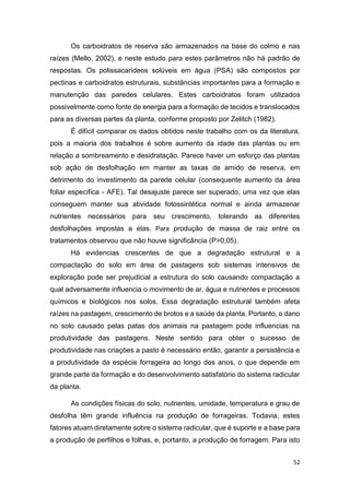 52
Os carboidratos de reserva são armazenados na base do colmo e nas
raízes (Mello, 2002), e neste estudo para estes parâmetros não há padrão de
respostas. Os polissacarídeos solúveis em água (PSA) são compostos por
pectinas e carboidratos estruturais, substâncias importantes para a formação e
manutenção das paredes celulares. Estes carboidratos foram utilizados
possivelmente como fonte de energia para a formação de tecidos e translocados
para as diversas partes da planta, conforme proposto por Zelitch (1982).
É difícil comparar os dados obtidos neste trabalho com os da literatura,
pois a maioria dos trabalhos é sobre aumento da idade das plantas ou em
relação a sombreamento e desidratação. Parece haver um esforço das plantas
sob ação de desfolhação em manter as taxas de amido de reserva, em
detrimento do investimento da parede celular (consequente aumento da área
foliar especifica - AFE). Tal desajuste parece ser superado, uma vez que elas
conseguem manter sua atividade fotossintética normal e ainda armazenar
nutrientes necessários para seu crescimento, tolerando as diferentes
desfolhações impostas a elas. Para produção de massa de raiz entre os
tratamentos observou que não houve significância (P>0,05).
Há evidencias crescentes de que a degradação estrutural e a
compactação do solo em área de pastagens sob sistemas intensivos de
exploração pode ser prejudicial a estrutura do solo causando compactação a
qual adversamente influencia o movimento de ar, água e nutrientes e processos
químicos e biológicos nos solos. Essa degradação estrutural também afeta
raízes na pastagem, crescimento de brotos e a saúde da planta. Portanto, o dano
no solo causado pelas patas dos animais na pastagem pode influencias na
produtividade das pastagens. Neste sentido para obter o sucesso de
produtividade nas criações a pasto é necessário então, garantir a persistência e
a produtividade da espécie forrageira ao longo dos anos, o que depende em
grande parte da formação e do desenvolvimento satisfatório do sistema radicular
da planta.
As condições físicas do solo, nutrientes, umidade, temperatura e grau de
desfolha têm grande influência na produção de forrageiras. Todavia, estes
fatores atuam diretamente sobre o sistema radicular, que é suporte e a base para
a produção de perfilhos e folhas, e, portanto, a produção de forragem. Para isto
 