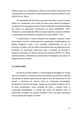 53
também devem ser considerados os CNE que são utilizados pela planta como
nutrientes para sua mantença e o desenvolvimento de futuros perfilhos e raízes
(CECATO et al., 2001).
Os carboidratos não estruturais, presentes nas hastes e raízes da planta,
podem ser considerados como fontes de reserva para rebrota de pastagens,
principalmente em situações de baixos índices de área foliar e grande eliminação
dos pontos de crescimento (meristemas) da planta (NABINGER, 1997).
Entretanto, a concentração dos CNE é reduzida mediante a ocasião da desfolha,
e é dependente da intensidade e frequência da mesma (SMITH, 1973).
A produtividade e manejo adequado das pastagens requerem, dentre
outros fatores, um bom conhecimento das características morfofisiológicas das
plantas forrageiras- raízes e das condições edafoclimáticas em que se
encontram- rizosfera, a fim de melhor compreensão sobre seu desenvolvimento.
Entretanto, as informações disponíveis sobre a produção de biomassa e
aspectos morfológicos do sistema radícula são escassas (BONO et al. 2000),
sobretudo devido a dificuldade de padronização metodológica para estudo de
desenvolvimento de raízes.
3.4. CONCLUSÃO
De ante do proposto trabalho, a caracterização de estratégias de manejo
sob corte mantidos em diferentes alturas apresentam os parâmetros avaliados
com padrão de resposta significativos ao longo do ano. Os tratamentos 30 e 40
tiveram o percentual de proteína bruta na composição bromatológica
semelhantes no período das águas. Apesar que as parcelas mantidas a 30 cm
de altura apresentaram menor produção de colmo e material morto. A
composição bromatológica no período das secas não diferiram entre os
tratamentos. Entretanto, as parcelas mantidas a 40 cm de altura, apresentou
maior produção de forragem e de folha.
 
