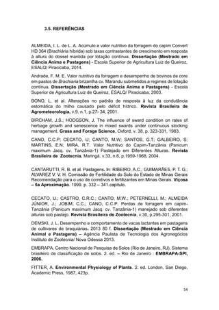 54
3.5. REFERÊNCIAS
ALMEIDA, I. L. de L. A. Acúmulo e valor nutritivo da forragem do capim Convert
HD 364 (Brachiária híbrida) sob taxas contrastantes de crescimento em resposta
à altura do dossel mantida por lotação contínua. Dissertação (Mestrado em
Ciência Anima e Pastagens) - Escola Superior de Agricultura Luiz de Queiroz,
ESALQ/ Piracicaba, 2014.
Andrade, F. M. E. Valor nutritivo da forragem e desempenho de bovinos de core
em pastos de Brachiaria brizantha cv. Marandu submetidos a regimes de lotação
contínua. Dissertação (Mestrado em Ciência Anima e Pastagens) - Escola
Superior de Agricultura Luiz de Queiroz, ESALQ/ Piracicaba, 2003.
BONO, L. et al. Alterações no padrão de resposta à luz da condutância
estomática do milho causado pelo déficit hídrico. Revista Brasileira de
Agrometeorologia, v.9, n.1, p.27- 34, 2001.
BIRCHAM, J.S.; HODGSON, J. The influence of sward condition on rates of
herbage growth and senescence in mixed swards under continuous stocking
management. Grass and Forage Science, Oxford, v. 38, p. 323-331, 1983.
CANO, C.C.P; CECATO, U; CANTO, M.W; SANTOS, G.T; GALBEIRO, S;
MARTINS, E.N; MIRA, R.T. Valor Nutritivo do Capim-Tanzânia (Panicum
maximum Jacq. cv. Tanzânia-1) Pastejado em Diferentes Alturas. Revista
Brasileira de Zootecnia. Maringá. v.33, n.6, p.1959-1968, 2004.
CECATO, U.; CASTRO, C.R.C.; CANTO, M.W.; PETERNELLI, M.; ALMEIDA
JÚNIOR, J.; JOBIM, C.C.; CANO, C.C.P. Perdas de forragem em capim-
Tanzânia (Panicum maximum Jacq. cv. Tanzânia-1) manejado sob diferentes
alturas sob pastejo. Revista Brasileira de Zootecnia, v.30, p.295-301, 2001.
DEMSKI, J. L. Desempenho e comportamento de vacas lactantes em pastagens
de cultivares de braquiárias. 2013 80 f. Dissertação (Mestrado em Ciência
Animal e Pastagens) Agência Paulista de Tecnologia dos Agronegócios
Instituto de Zootecnia/ Nova Odessa 2013.
EMBRAPA. Centro Nacional de Pesquisa de Solos (Rio de Janeiro, RJ). Sistema
brasileiro de classificação de solos. 2. ed. Rio de Janeiro : EMBRAPA-SPI,
2006.
FITTER, A. Environmental Physiology of Plants. 2. ed. London, San Diego,
Academic Press, 1987, 423p.
 