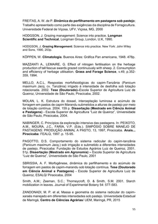 55
FREITAS, A. W. de P. Dinâmica do perfilhamento em pastagens sob pastejo;
Trabalho apresentado como parte das exigências da disciplina de Forragicultura.
Universidade Federal de Viçosa, UFV, Viçosa, MG, 2000
HODGSON, J. Grazing management: Science into practice. Longman
Scientific and Technical, Longman Group, London, U.K, 1990.
HODGSON, J. Grazing Management: Science into practice. New York: John Wiley
and Sons, 1990, 203p.
KÖPPEN, W. Climatologia. Buenos Aires: Gráfica Pan americana, 1948. 478p.
MAZZANTI A., LEMAIRE, G. Effect of nitrogen fertilisation on the herbage
production of tall fescue swards grazed continuously with sheep. 2. Consumption
and efficiency of herbage utilisation. Grass and Forage Science, v.49, p.352-
359, 1994.
MELLO, A.C.L. Respostas morfofisiológicas do capim-Tanzânia (Panicum
maximum Jacq. cv. Tanzânia) irrigado à intensidade de desfolha sob lotação
rotacionada. 2002. Tese (Doutorado) Escola Superior de Agricultura Luiz de
Queiroz, Universidade de São Paulo, Piracicaba, 2002.
MOLAN, L. K. Estrutura do dossel, interceptação luminosa e acúmulo de
forragem em pastos de capim Marandu submetidos a alturas de pastejo por meio
de lotação contínua. 2004. 159 p. Dissertação (Mestrado em Ciência Animal
e Pastagens) -
de São Paulo, Piracicaba, 2004.
NABINGER, C. Princípios da exploração intensiva das pastagens. In: PEIXOTO,
A.M., MOURA, J.C., FARIA, V.P. (Eds.). SIMPÓSIO SOBRE MANEJO DE
PASTAGENS: PRODUÇÃO ANIMAL A PASTO, 13, 1997, Piracicaba. Anais...
Piracicaba: FEALQ, 1997. p. 15-95.
PAGOTTO, D.S. Comportamento do sistema radicular do capim-tanzânia
(Panicum maximum Jacq.) sob irrigação e submetido a diferentes intensidades
de pastejo. Piracicaba: Fundação de Estudos Agrários Luiz de Queiroz, 2001.
51p. Dissertação (Mestrado em Agronomia) Escola Superior de Agricultura
rsidade de São Paulo, 2001
SBRISSIA, A. F. Morfogênese, dinâmica do perfilhamento e do acúmulo de
forragem em pastos de capim-marandu sob lotação contínua. Tese (Doutorado
em Ciência Animal e Pastagens) - Escola Superior de Agricultura Luiz de
Queiroz, ESALQ/ Piracicaba, 2004
Smith, A.M.; Zeeman, S.C.; Thorneycroft, D. & Smith, S.M. 2001. Starch
mobilization in leaves. Journal of Experimental Botany 54: 577-583.
ZANDONADI, M. P. et al, Massa e geometria do sistema radicular do capim-
xaraés manejado em diferentes intensidades sob pastejo. Universidade Estadual
de Maringá, Centro de Ciências Agrárias/ UEM, Maringá, PR, 2015
 