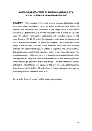 58
MANAGEMENT STRATEGIES OF BRACHIARIA HÍBRIDA (SYN.
UROCHLOA HÍBRIDA) SUBMITTED DEFERRING
SUMMARY - The objective of this work was to generate Brachiaria hybrid
information about the behavior when subjected to different initial heights of
deferral. The experiment was carried out in the forage sector of the Federal
University of Uberlândia in 2015. For the evaluation of the B. hybrid, the DIC was
used with plots of 16 m 2 each, 4 treatments and 3 replicates deferred for 100
days: Treatment 10, 20, 30 and 40 Cm with initial height with a significance level
of 5%. Despite the absence of a significant response, it was observed that the
height of the pastures at the end of the deferment period was lower in those
deferred with higher initial height, in addition to larger leaf and stem quantities,
but resulting in a worst structure pasture, since He was more bedridden. The
population density of tillers at the end of the deferment period showed that in
average only 160 vegetative tillers emitted inflorescence. The deferred plots with
lower initial height presented higher final height. The hybrid brachiaria initially
deferred to 10 cm of height over a period of 100 days presents a better response
than deferred with initial 20, 30 and 40 cm of height. Although there was no
statistically difference between treatments.
Key words: deferred, forage, heights, seasonality, grasses
 