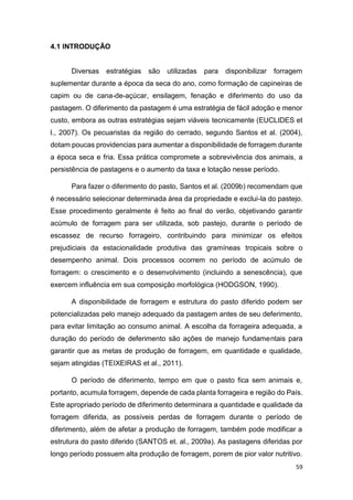59
4.1 INTRODUÇÃO
Diversas estratégias são utilizadas para disponibilizar forragem
suplementar durante a época da seca do ano, como formação de capineiras de
capim ou de cana-de-açúcar, ensilagem, fenação e diferimento do uso da
pastagem. O diferimento da pastagem é uma estratégia de fácil adoção e menor
custo, embora as outras estratégias sejam viáveis tecnicamente (EUCLIDES et
l., 2007). Os pecuaristas da região do cerrado, segundo Santos et al. (2004),
dotam poucas providencias para aumentar a disponibilidade de forragem durante
a época seca e fria. Essa prática compromete a sobrevivência dos animais, a
persistência de pastagens e o aumento da taxa e lotação nesse período.
Para fazer o diferimento do pasto, Santos et al. (2009b) recomendam que
é necessário selecionar determinada área da propriedade e exclui-la do pastejo.
Esse procedimento geralmente é feito ao final do verão, objetivando garantir
acúmulo de forragem para ser utilizada, sob pastejo, durante o período de
escassez de recurso forrageiro, contribuindo para minimizar os efeitos
prejudiciais da estacionalidade produtiva das gramíneas tropicais sobre o
desempenho animal. Dois processos ocorrem no período de acúmulo de
forragem: o crescimento e o desenvolvimento (incluindo a senescência), que
exercem influência em sua composição morfológica (HODGSON, 1990).
A disponibilidade de forragem e estrutura do pasto diferido podem ser
potencializadas pelo manejo adequado da pastagem antes de seu deferimento,
para evitar limitação ao consumo animal. A escolha da forrageira adequada, a
duração do período de deferimento são ações de manejo fundamentais para
garantir que as metas de produção de forragem, em quantidade e qualidade,
sejam atingidas (TEIXEIRAS et al., 2011).
O período de diferimento, tempo em que o pasto fica sem animais e,
portanto, acumula forragem, depende de cada planta forrageira e região do País.
Este apropriado período de diferimento determinara a quantidade e qualidade da
forragem diferida, as possíveis perdas de forragem durante o período de
diferimento, além de afetar a produção de forragem, também pode modificar a
estrutura do pasto diferido (SANTOS et. al., 2009a). As pastagens diferidas por
longo período possuem alta produção de forragem, porem de pior valor nutritivo.
 