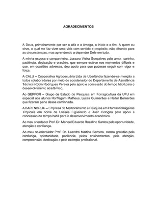 6
AGRADECIMENTOS
A Deus, primeiramente por ser o alfa e o ômega, o início e o fim. A quem eu
sirvo, o qual me faz viver uma vida com sentido e propósito, não olhando para
as circunstancias, mas aprendendo a depender Dele em tudo.
A minha esposa e companheira, Jussara Vieira Gonçalves pelo amor, carinho,
paciência, dedicação e orações, que sempre esteve nos momentos difíceis e
que, em ocasiões adversas, deu apoio para que pudesse seguir com vigor e
força.
A CALU Cooperativa Agropecuária Ltda de Uberlândia fazendo-se menção a
todos colaboradores por meio do coordenador do Departamento de Assistência
Técnica Robin Rodrigues Pereira pelo apoio e concessão do tempo hábil para o
desenvolvimento acadêmico.
Ao GEPFOR Grupo de Estudo de Pesquisa em Forragicultura da UFU em
especial aos alunos Horffegam Matheus, Lucas Guimarães e Heitor Bernardes
que fizeram parte dessa caminhada.
A BARENBRUG Empresa de Melhoramento e Pesquisa em Plantas forrageiras
Tropicais em nome de Ulisses Figueiredo e Juan Bologna pelo apoio e
concessão do tempo hábil para o desenvolvimento acadêmico.
Ao meu orientador Prof. Dr. Manoel Eduardo Rozalino Santos pela oportunidade,
atenção e confiança.
Ao meu co-orientador Prof. Dr. Leandro Martins Barbero, eterna gratidão pela
confiança, oportunidade, paciência, pelos ensinamentos, pela atenção,
compreensão, dedicação e pelo exemplo profissional.
 