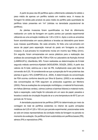 63
A partir do peso dos 60 perfilhos após o diferimento coletados foi obtido o
peso médio de apenas um perfilho isolado em matéria seca. A massa de
forragem foi obtida pelo produto do peso médio do perfilho pela quantidade de
perfilhos totais presentes em 1m² (obtidas na densidade populacional de
perfilhos).
As plantas invasoras foram quantificadas no final do diferimento
realizando um corte da forragem em quatro pontos por parcela experimental
utilizando-se uma armação metálica de 1,00 x 0,50 m. Após o corte as amostras
foram acondicionadas em sacos plásticos e levadas ao laboratório para terem
suas massas quantificadas. De cada amostra, foi feita uma sub-amostra em
sacos de papel para separação manual do pasto em forrageira ou planta
invasora. A sub-amostra foi inicialmente moída em moinho tipo Willey (2mm).
Em seguida, foram armazenadas em sacos plásticos para a realização das
análises de concentração de PB, FDN e FDA no Laboratório de Nutrição Animal
(LAMRA/UFU), Uberlândia, MG. Foram realizadas as determinações de N total
segundo método semimicro-Kjeldahl (NOGUEIRA; SOUZA, 2005). A partir dos
valores de N total, estimou-se o teor de PB, multiplicando esse pelo fator de
conversão de 6,25, 16 considerando-se que a proporção de N nas proteínas das
plantas é igual a 16% (CAMPOS et al., 2004). A determinação da concentração
de FDA ocorreu conforme descrito por Silva & Queiroz, (2002) e as avaliações
das concentrações de FDN seguiram os protocolos sugeridos por Mertens
(2002). Para as avaliações da composição morfológica, o material foi fracionado,
em folhas (lâminas verdes), colmos (colmos e bainhas foliares) e material morto.
Após a separação, cada fração foi colocada em um saco de papel, pesados e
levados à estufa de circulação forçada de ar a uma temperatura de 65°C por um
período de 72 horas.
A densidade populacional de perfilhos (DPP) foi determinada por meio da
contagem do total de perfilhos existentes no interior de quatro armações
metálicas de 0,25 m² (25 x 100 cm) por parcela experimental, posicionadas rente
ao solo em áreas representativas da condição média da forragem na parcela no
momento da avaliação. Os perfilhos foram subdivididos em perfilhos basais (PB),
aéreos (PA) e reprodutivos (PR).
 