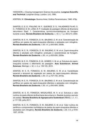 68
HODGSON, J. Grazing management: Science into practice. Longman Scientific
and Technical, Longman Group, London, U.K, 1990.
KÖPPEN, W. Climatologia. Buenos Aires: Gráfica Panamericana, 1948. 478p.
SANTOS, E. D. G.; PAULINO, M. F.; QUEIROZ, D. S.; VALADARES FILHO, S.
C.; FONSECA, D. M.; LANA, R. P. Avaliação de pastagem diferida de Brachiaria
decumbens Stapf: 1. Características químico-bromatológicas da forragem
durante a seca. Revista Brasileira de Zootecnia, v. 33, n. 1, p. 203-213, 2004.
SANTOS, M. E. R.; FONSECA, D. M.; BALBINO, E. M. et al. Caracterização de
perfilhos em pastos de capim-braquiária diferidos e adubados com nitrogênio.
Revista Brasileira de Zootecnia, v.38, n.4, p.643-649, 2009b.
SANTOS, M. E. R.; FONSECA, D. M.; BALBINO, E. M. et al. Capim-braquiária
diferido e adubado com nitrogênio: produção e características da forragem.
Revista Brasileira de Zootecnia, v.38, n.4, p.650-656, 2009a.
SANTOS, M. E. R.; FONSECA, D. M.; GOMES, V. M. et. al. Estrutura do capim-
braquiária durante o diferimento da pastagem. Acta Scientiarum. Animal
Sciences, Maringá, v. 32, n. 2, p. 139-145, 2010.
SANTOS, M. E. R.; FONSECA, D. M.; BALBINO, E. M. et al. Variabilidade
espacial e temporal da vegetação em pastos de capim-braquiária diferidos.
Revista Brasileira de Zootecnia, v.39, n.4, p.727-735, 2010a.
SANTOS, M. E. R.; FONSECA, D. M.; BALBINO, E. M. et al. Caracterização de
perfilhos em pastos de capim-braquiária diferidos e adubados com nitrogênio.
Revista Brasileira de Zootecnia, v.38, n.4, p.643-649, 2009b.
SANTOS, M. E. R.; FONSECA, MAGALHÃES, M. A. et al. Estrutura e valor
nutritivo do pasto diferido de Brachiaria decumbens cv. Basilisk durante o período
de pastejo. Revista Brasileira de Agropecuária Sustentável (RBAS), v.1, n.1,
p.117-128, julho 2011.
SANTOS, M. E. R.; FONSECA, D. M.; BALBINO, E. M. et al. Valor nutritivo de
perfilhos e componentes morfológicos de pastos de capim-braquiária diferidos e
adubados com nitrogênio. Revista Brasileira de Zootecnia, v.39, n.9, p.1919-
1927, 2010b.
 
