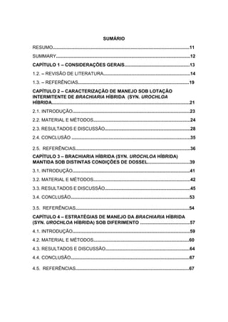 7
SUMÁRIO
RESUMO...........................................................................................................11
SUMMARY.........................................................................................................12
CAPÍTULO 1 CONSIDERAÇÕES GERAIS...................................................13
1.2. REVISÃO DE LITERATURA....................................................................14
1.3. REFERÊNCIAS.......................................................................................19
CAPÍTULO 2 CARACTERIZAÇÃO DE MANEJO SOB LOTAÇÃO
INTERMITENTE DE BRACHIARIA HÍBRIDA (SYN. UROCHLOA
HÍBRIDA............................................................................................................21
2.1. INTRODUÇÃO............................................................................................23
2.2. MATERIAL E MÉTODOS............................................................................24
2.3. RESULTADOS E DISCUSSÃO...................................................................28
2.4. CONCLUSÃO .............................................................................................35
2.5. REFERÊNCIAS..........................................................................................36
CAPÍTULO 3 BRACHIARIA HÍBRIDA (SYN. UROCHLOA HÍBRIDA)
MANTIDA SOB DISTINTAS CONDIÇÕES DE DOSSEL.................................39
3.1. INTRODUÇÃO............................................................................................41
3.2. MATERIAL E MÉTODOS............................................................................42
3.3. RESULTADOS E DISCUSSÃO...................................................................45
3.4. CONCLUSÃO.............................................................................................53
3.5. REFERÊNCIAS.........................................................................................54
CAPÍTULO 4 ESTRATÉGIAS DE MANEJO DA BRACHIARIA HÍBRIDA
(SYN. UROCHLOA HÍBRIDA) SOB DIFERIMENTO .......................................57
4.1. INTRODUÇÃO............................................................................................59
4.2. MATERIAL E MÉTODOS...........................................................................60
4.3. RESULTADOS E DISCUSSÃO..................................................................64
4.4. CONCLUSÃO.............................................................................................67
4.5. REFERÊNCIAS.........................................................................................67
 