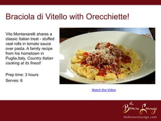 Braciola di Vitello with Orecchiette!
Vito Montanarelli shares a
classic Italian treat - stuffed
veal rolls in tomato sauce
over pasta. A family recipe
from his hometown in
Puglia,Italy. Country Italian
cooking at its finest!

Prep time: 3 hours
Serves: 6

                                  Watch the Video
 