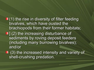 (1) the rise in diversity of filter feeding(1) the rise in diversity of filter feeding
bivalves, which have ousted thebivalves, which have ousted the
brachiopods from their former habitats;brachiopods from their former habitats;
] (2) the increasing disturbance of] (2) the increasing disturbance of
sediments by roving deposit feederssediments by roving deposit feeders
(including many burrowing bivalves);(including many burrowing bivalves);
and/orand/or
(3) the increased intensity and variety of(3) the increased intensity and variety of
shell-crushing predation.shell-crushing predation.
 