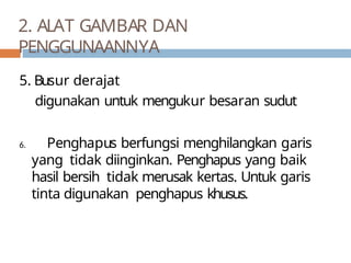 5. Busur derajat
digunakan untuk mengukur besaran sudut
6. Penghapus berfungsi menghilangkan garis
yang tidak diinginkan. Penghapus yang baik
hasil bersih tidak merusak kertas. Untuk garis
tinta digunakan penghapus khusus.
2. ALAT GAMBAR DAN
PENGGUNAANNYA
 