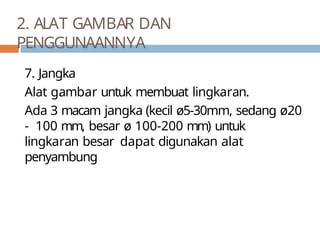 7. Jangka
Alat gambar untuk membuat lingkaran.
Ada 3 macam jangka (kecil ø5-30mm, sedang ø20
- 100 mm, besar ø 100-200 mm) untuk
lingkaran besar dapat digunakan alat
penyambung
2. ALAT GAMBAR DAN
PENGGUNAANNYA
 